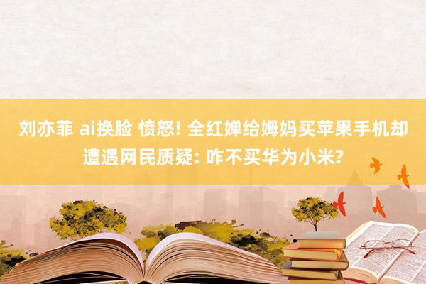 刘亦菲 ai换脸 愤怒! 全红婵给姆妈买苹果手机却遭遇网民质疑: 咋不买华为小米?