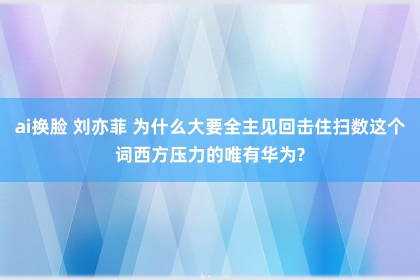 ai换脸 刘亦菲 为什么大要全主见回击住扫数这个词西方压力的唯有华为?