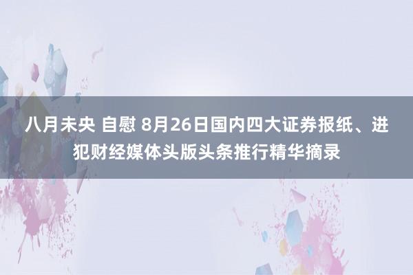 八月未央 自慰 8月26日国内四大证券报纸、进犯财经媒体头版头条推行精华摘录