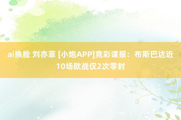 ai换脸 刘亦菲 [小炮APP]竞彩谍报：布斯巴达近10场欧战仅2次零封