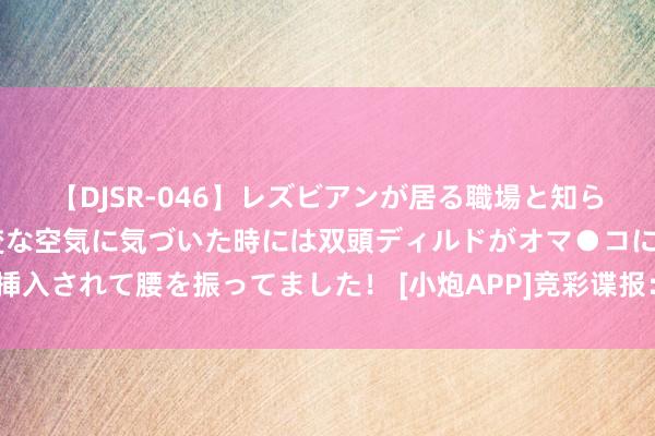 【DJSR-046】レズビアンが居る職場と知らずに来た私（ノンケ） 変な空気に気づいた時には双頭ディルドがオマ●コに挿入されて腰を振ってました！ [小炮APP]竞彩谍报：萨尔茨堡红牛都集6场进球